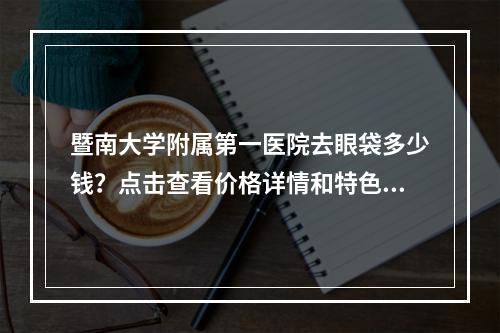 暨南大学附属第一医院去眼袋多少钱？点击查看价格详情和特色项目