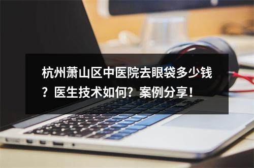 杭州萧山区中医院去眼袋多少钱？医生技术如何？案例分享！