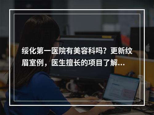 绥化第一医院有美容科吗？更新纹眉室例，医生擅长的项目了解！