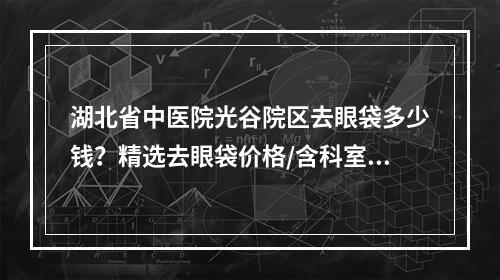 湖北省中医院光谷院区去眼袋多少钱？精选去眼袋价格/含科室医生