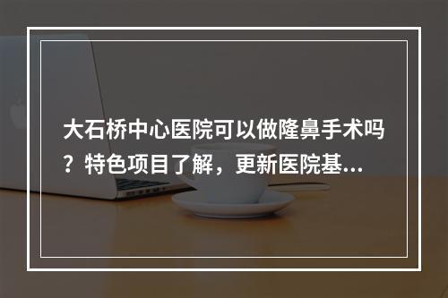 大石桥中心医院可以做隆鼻手术吗？特色项目了解，更新医院基本概况