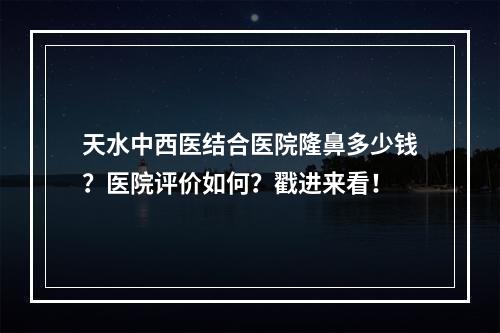 天水中西医结合医院隆鼻多少钱？医院评价如何？戳进来看！