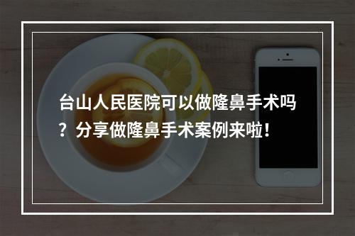 台山人民医院可以做隆鼻手术吗？分享做隆鼻手术案例来啦！