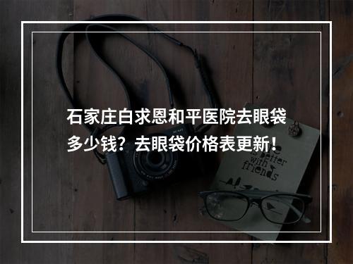 石家庄白求恩和平医院去眼袋多少钱？去眼袋价格表更新！