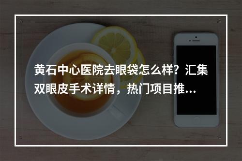 黄石中心医院去眼袋怎么样？汇集双眼皮手术详情，热门项目推荐！