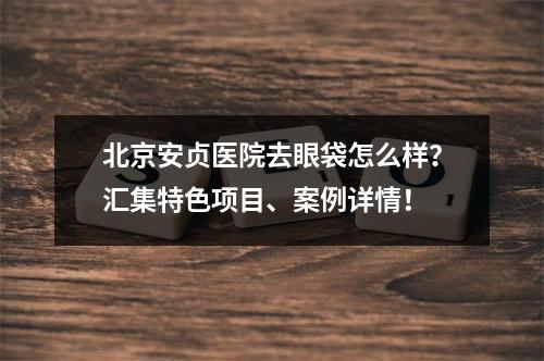 北京安贞医院去眼袋怎么样？汇集特色项目、案例详情！