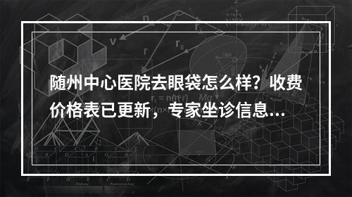 随州中心医院去眼袋怎么样？收费价格表已更新，专家坐诊信息表一览！