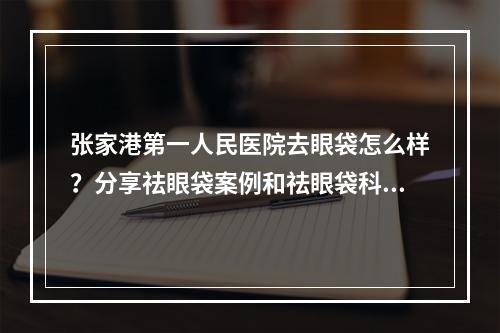 张家港第一人民医院去眼袋怎么样？分享祛眼袋案例和祛眼袋科普来了！