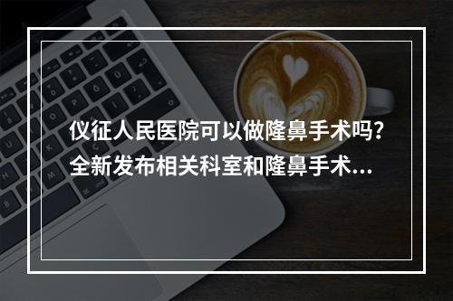 仪征人民医院可以做隆鼻手术吗？全新发布相关科室和隆鼻手术价格详情！