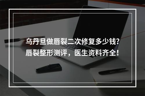 乌丹旦做唇裂二次修复多少钱？唇裂整形测评，医生资料齐全！