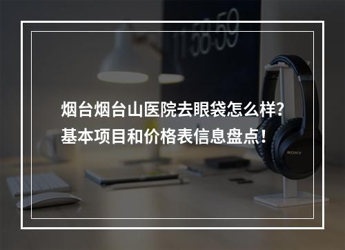 烟台烟台山医院去眼袋怎么样？基本项目和价格表信息盘点！