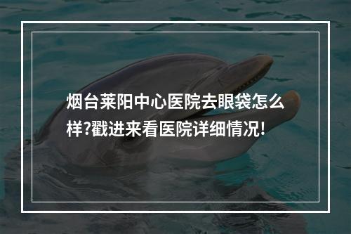 烟台莱阳中心医院去眼袋怎么样?戳进来看医院详细情况!