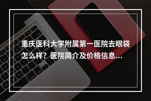 重庆医科大学附属第一医院去眼袋怎么样？医院简介及价格信息更新!