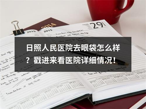 日照人民医院去眼袋怎么样？戳进来看医院详细情况！