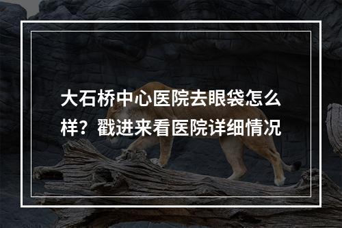 大石桥中心医院去眼袋怎么样？戳进来看医院详细情况