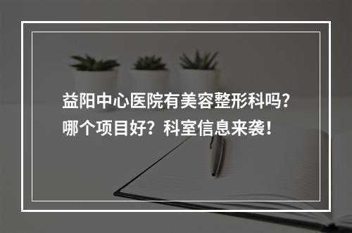 益阳中心医院有美容整形科吗？哪个项目好？科室信息来袭！