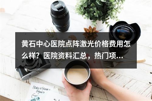 黄石中心医院点阵激光价格费用怎么样？医院资料汇总，热门项目了解！