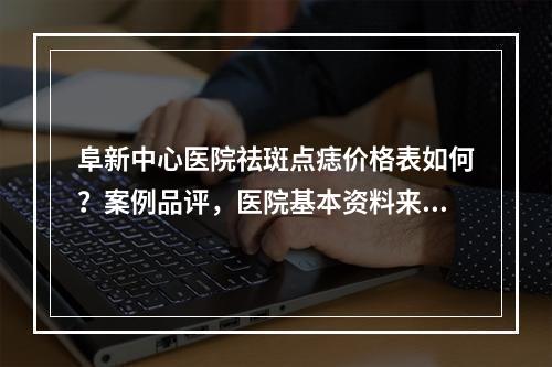 阜新中心医院祛斑点痣价格表如何？案例品评，医院基本资料来袭！