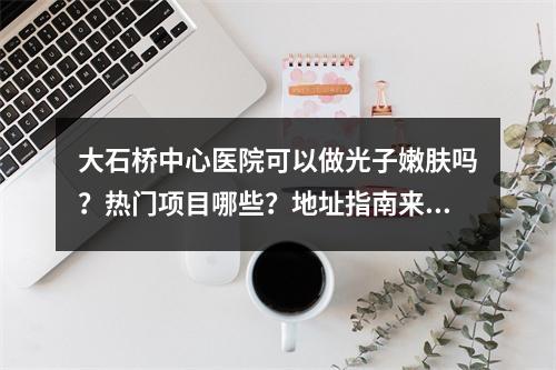 大石桥中心医院可以做光子嫩肤吗？热门项目哪些？地址指南来袭！