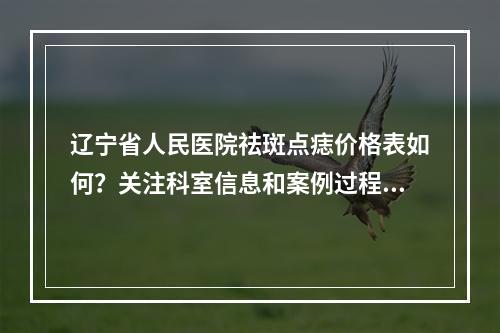 辽宁省人民医院祛斑点痣价格表如何？关注科室信息和案例过程！