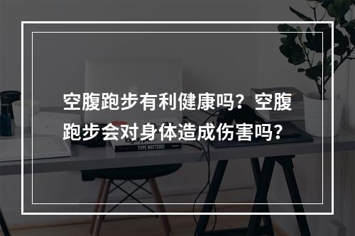 空腹跑步有利健康吗？空腹跑步会对身体造成伤害吗？