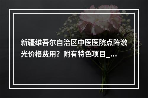 新疆维吾尔自治区中医医院点阵激光价格费用？附有特色项目_相关案例分享