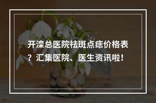 开滦总医院祛斑点痣价格表？汇集医院、医生资讯啦！