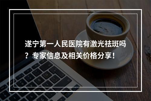 遂宁第一人民医院有激光祛斑吗？专家信息及相关价格分享！