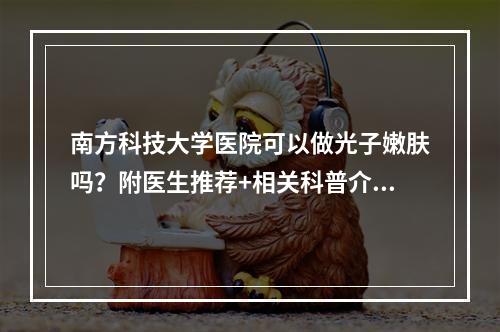 南方科技大学医院可以做光子嫩肤吗？附医生推荐+相关科普介绍！