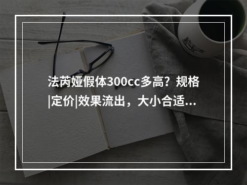 法芮娅假体300cc多高？规格|定价|效果流出，大小合适手感软~