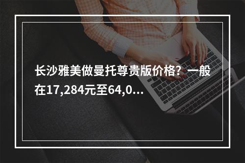 长沙雅美做曼托尊贵版价格？一般在17,284元至64,050元