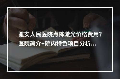 雅安人民医院点阵激光价格费用？医院简介+院内特色项目分析！