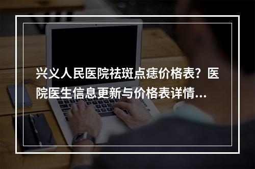 兴义人民医院祛斑点痣价格表？医院医生信息更新与价格表详情！