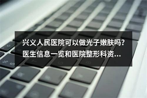 兴义人民医院可以做光子嫩肤吗？医生信息一览和医院整形科资料收集！