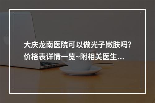 大庆龙南医院可以做光子嫩肤吗？价格表详情一览~附相关医生信息推荐