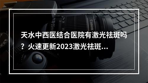 天水中西医结合医院有激光祛斑吗？火速更新2023激光祛斑价格表和祛斑手术科普