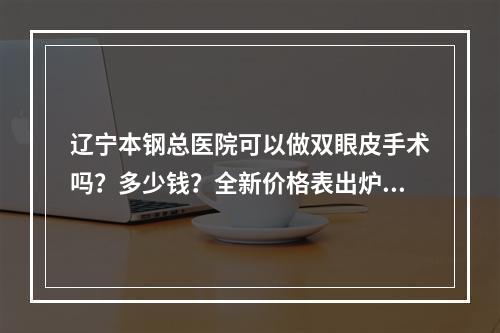 辽宁本钢总医院可以做双眼皮手术吗？多少钱？全新价格表出炉！