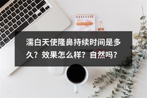 濡白天使隆鼻持续时间是多久？效果怎么样？自然吗？