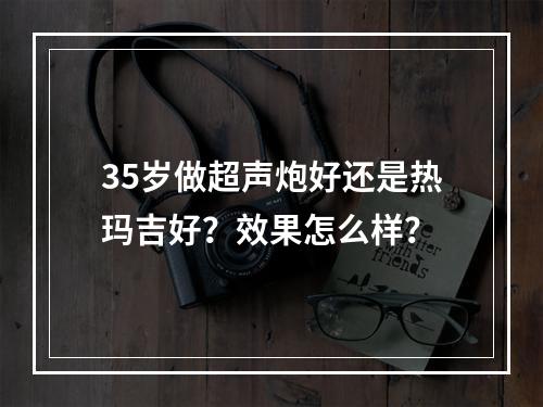 35岁做超声炮好还是热玛吉好？效果怎么样？