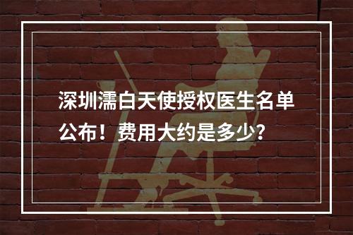 深圳濡白天使授权医生名单公布！费用大约是多少？