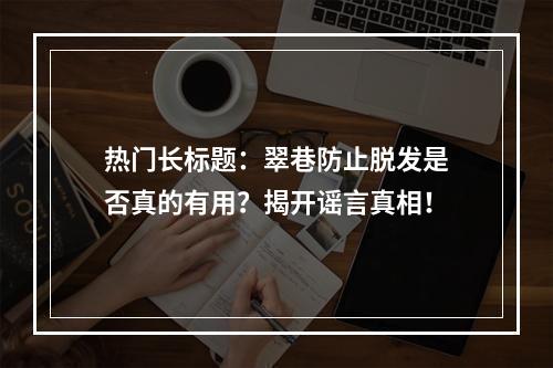 热门长标题：翠巷防止脱发是否真的有用？揭开谣言真相！