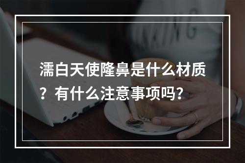 濡白天使隆鼻是什么材质？有什么注意事项吗？