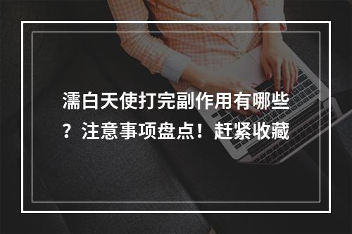 濡白天使打完副作用有哪些？注意事项盘点！赶紧收藏