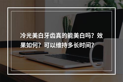 冷光美白牙齿真的能美白吗？效果如何？可以维持多长时间？