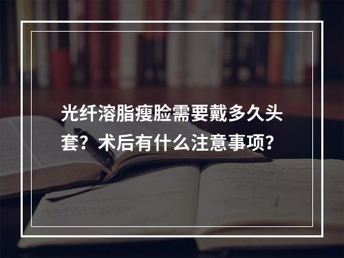 光纤溶脂瘦脸需要戴多久头套？术后有什么注意事项？