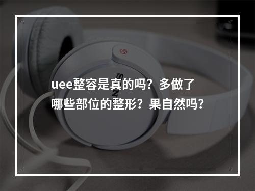 uee整容是真的吗？多做了哪些部位的整形？果自然吗？