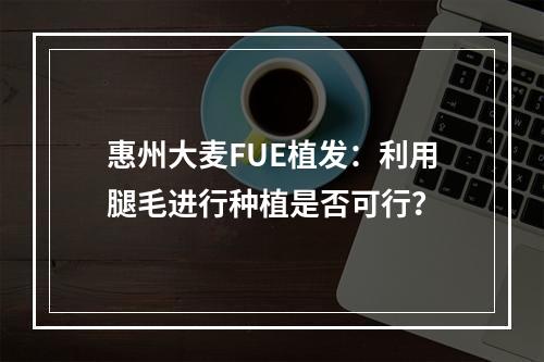 惠州大麦FUE植发：利用腿毛进行种植是否可行？