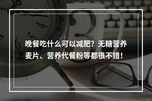 晚餐吃什么可以减肥？无糖营养麦片、营养代餐粉等都很不错！