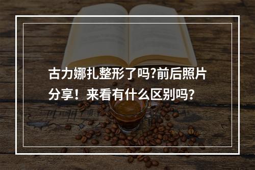 古力娜扎整形了吗?前后照片分享！来看有什么区别吗？