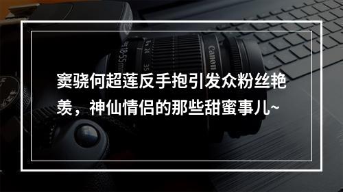 窦骁何超莲反手抱引发众粉丝艳羡，神仙情侣的那些甜蜜事儿~